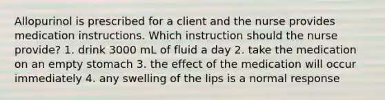 Allopurinol is prescribed for a client and the nurse provides medication instructions. Which instruction should the nurse provide? 1. drink 3000 mL of fluid a day 2. take the medication on an empty stomach 3. the effect of the medication will occur immediately 4. any swelling of the lips is a normal response