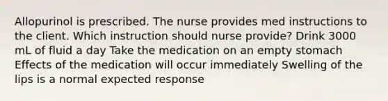 Allopurinol is prescribed. The nurse provides med instructions to the client. Which instruction should nurse provide? Drink 3000 mL of fluid a day Take the medication on an empty stomach Effects of the medication will occur immediately Swelling of the lips is a normal expected response