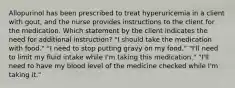 Allopurinol has been prescribed to treat hyperuricemia in a client with gout, and the nurse provides instructions to the client for the medication. Which statement by the client indicates the need for additional instruction? "I should take the medication with food." "I need to stop putting gravy on my food." "I'll need to limit my fluid intake while I'm taking this medication." "I'll need to have my blood level of the medicine checked while I'm taking it."