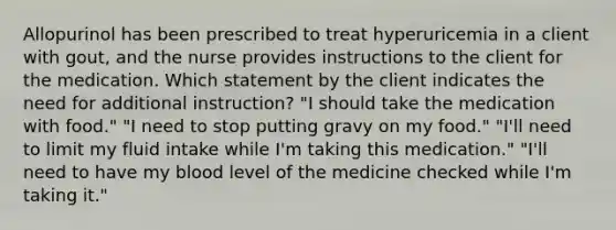 Allopurinol has been prescribed to treat hyperuricemia in a client with gout, and the nurse provides instructions to the client for the medication. Which statement by the client indicates the need for additional instruction? "I should take the medication with food." "I need to stop putting gravy on my food." "I'll need to limit my fluid intake while I'm taking this medication." "I'll need to have my blood level of the medicine checked while I'm taking it."