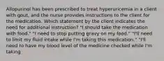 Allopurinol has been prescribed to treat hyperuricemia in a client with gout, and the nurse provides instructions to the client for the medication. Which statement by the client indicates the need for additional instruction? "I should take the medication with food." "I need to stop putting gravy on my food." "I'll need to limit my fluid intake while I'm taking this medication." "I'll need to have my blood level of the medicine checked while I'm taking