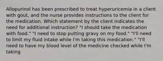 Allopurinol has been prescribed to treat hyperuricemia in a client with gout, and the nurse provides instructions to the client for the medication. Which statement by the client indicates the need for additional instruction? "I should take the medication with food." "I need to stop putting gravy on my food." "I'll need to limit my fluid intake while I'm taking this medication." "I'll need to have my blood level of the medicine checked while I'm taking