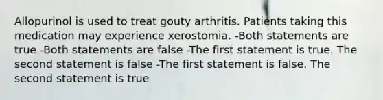 Allopurinol is used to treat gouty arthritis. Patients taking this medication may experience xerostomia. -Both statements are true -Both statements are false -The first statement is true. The second statement is false -The first statement is false. The second statement is true