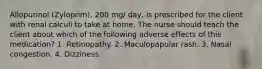 Allopurinol (Zyloprim), 200 mg/ day, is prescribed for the client with renal calculi to take at home. The nurse should teach the client about which of the following adverse effects of this medication? 1. Retinopathy. 2. Maculopapular rash. 3. Nasal congestion. 4. Dizziness.