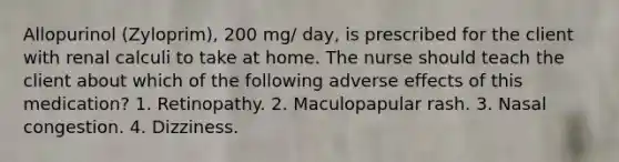 Allopurinol (Zyloprim), 200 mg/ day, is prescribed for the client with renal calculi to take at home. The nurse should teach the client about which of the following adverse effects of this medication? 1. Retinopathy. 2. Maculopapular rash. 3. Nasal congestion. 4. Dizziness.