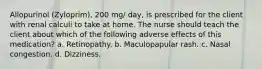 Allopurinol (Zyloprim), 200 mg/ day, is prescribed for the client with renal calculi to take at home. The nurse should teach the client about which of the following adverse effects of this medication? a. Retinopathy. b. Maculopapular rash. c. Nasal congestion. d. Dizziness.