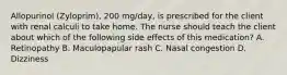 Allopurinol (Zyloprim), 200 mg/day, is prescribed for the client with renal calculi to take home. The nurse should teach the client about which of the following side effects of this medication? A. Retinopathy B. Maculopapular rash C. Nasal congestion D. Dizziness