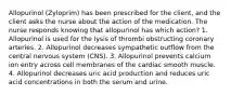 Allopurinol (Zyloprim) has been prescribed for the client, and the client asks the nurse about the action of the medication. The nurse responds knowing that allopurinol has which action? 1. Allopurinol is used for the lysis of thrombi obstructing coronary arteries. 2. Allopurinol decreases sympathetic outflow from the central nervous system (CNS). 3. Allopurinol prevents calcium ion entry across cell membranes of the cardiac smooth muscle. 4. Allopurinol decreases uric acid production and reduces uric acid concentrations in both the serum and urine.