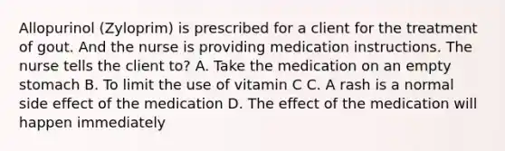 Allopurinol (Zyloprim) is prescribed for a client for the treatment of gout. And the nurse is providing medication instructions. The nurse tells the client to? A. Take the medication on an empty stomach B. To limit the use of vitamin C C. A rash is a normal side effect of the medication D. The effect of the medication will happen immediately