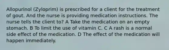 Allopurinol (Zyloprim) is prescribed for a client for the treatment of gout. And the nurse is providing medication instructions. The nurse tells the client to? A Take the medication on an empty stomach. B To limit the use of vitamin C. C A rash is a normal side effect of the medication. D The effect of the medication will happen immediately.