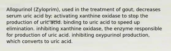 Allopurinol (Zyloprim), used in the treatment of gout, decreases serum uric acid by: activating xanthine oxidase to stop the production of uric acid. binding to uric acid to speed up elimination. inhibiting xanthine oxidase, the enzyme responsible for production of uric acid. inhibiting oxypurinol production, which converts to uric acid.