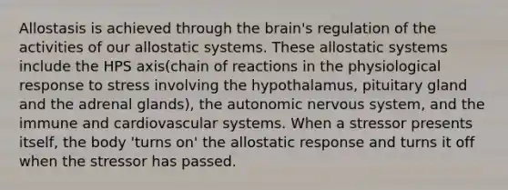 Allostasis is achieved through <a href='https://www.questionai.com/knowledge/kLMtJeqKp6-the-brain' class='anchor-knowledge'>the brain</a>'s regulation of the activities of our allostatic systems. These allostatic systems include the HPS axis(chain of reactions in the physiological response to stress involving the hypothalamus, pituitary gland and the adrenal glands), <a href='https://www.questionai.com/knowledge/kMqcwgxBsH-the-autonomic-nervous-system' class='anchor-knowledge'>the autonomic nervous system</a>, and the immune and <a href='https://www.questionai.com/knowledge/kCN8ytPuqL-cardiovascular-system' class='anchor-knowledge'>cardiovascular system</a>s. When a stressor presents itself, the body 'turns on' the allostatic response and turns it off when the stressor has passed.