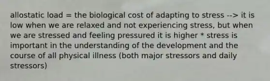 allostatic load = the biological cost of adapting to stress --> it is low when we are relaxed and not experiencing stress, but when we are stressed and feeling pressured it is higher * stress is important in the understanding of the development and the course of all physical illness (both major stressors and daily stressors)