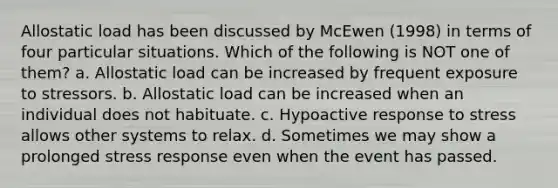 Allostatic load has been discussed by McEwen (1998) in terms of four particular situations. Which of the following is NOT one of them? a. Allostatic load can be increased by frequent exposure to stressors. b. Allostatic load can be increased when an individual does not habituate. c. Hypoactive response to stress allows other systems to relax. d. Sometimes we may show a prolonged stress response even when the event has passed.