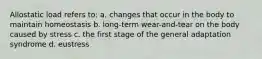 Allostatic load refers to: a. changes that occur in the body to maintain homeostasis b. long-term wear-and-tear on the body caused by stress c. the first stage of the general adaptation syndrome d. eustress