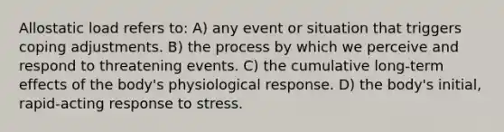 Allostatic load refers to: A) any event or situation that triggers coping adjustments. B) the process by which we perceive and respond to threatening events. C) the cumulative long-term effects of the body's physiological response. D) the body's initial, rapid-acting response to stress.