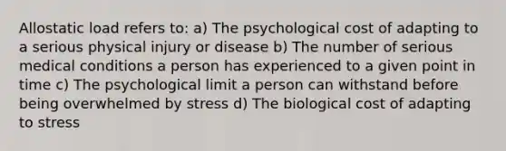 Allostatic load refers to: a) The psychological cost of adapting to a serious physical injury or disease b) The number of serious medical conditions a person has experienced to a given point in time c) The psychological limit a person can withstand before being overwhelmed by stress d) The biological cost of adapting to stress