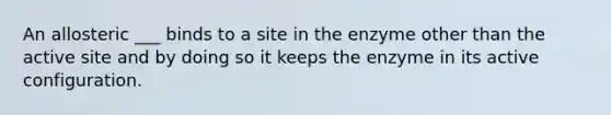 An allosteric ___ binds to a site in the enzyme other than the active site and by doing so it keeps the enzyme in its active configuration.