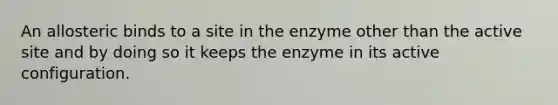 An allosteric binds to a site in the enzyme other than the active site and by doing so it keeps the enzyme in its active configuration.