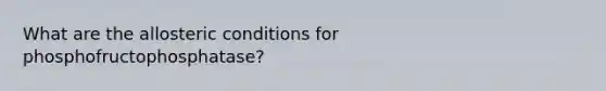 What are the allosteric conditions for phosphofructophosphatase?