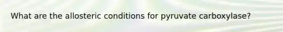 What are the allosteric conditions for pyruvate carboxylase?