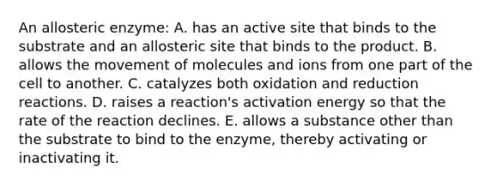 An allosteric enzyme: A. has an active site that binds to the substrate and an allosteric site that binds to the product. B. allows the movement of molecules and ions from one part of the cell to another. C. catalyzes both oxidation and reduction reactions. D. raises a reaction's activation energy so that the rate of the reaction declines. E. allows a substance other than the substrate to bind to the enzyme, thereby activating or inactivating it.