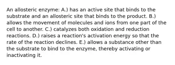 An allosteric enzyme: A.) has an active site that binds to the substrate and an allosteric site that binds to the product. B.) allows the movement of molecules and ions from one part of the cell to another. C.) catalyzes both oxidation and reduction reactions. D.) raises a reaction's activation energy so that the rate of the reaction declines. E.) allows a substance other than the substrate to bind to the enzyme, thereby activating or inactivating it.