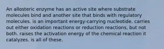 An allosteric enzyme has an active site where substrate molecules bind and another site that binds with regulatory molecules. is an important energy-carrying nucleotide. carries out either oxidation reactions or reduction reactions, but not both. raises the activation energy of the chemical reaction it catalyzes. is all of these.