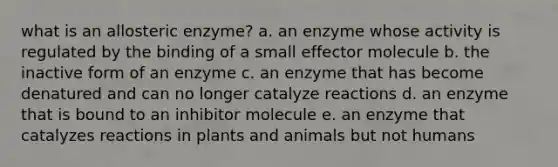 what is an allosteric enzyme? a. an enzyme whose activity is regulated by the binding of a small effector molecule b. the inactive form of an enzyme c. an enzyme that has become denatured and can no longer catalyze reactions d. an enzyme that is bound to an inhibitor molecule e. an enzyme that catalyzes reactions in plants and animals but not humans