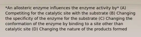 *An allosteric enzyme influences the enzyme activity by* (A) Competiting for the catalytic site with the substrate (B) Changing the specificity of the enzyme for the substrate (C) Changing the conformation of the enzyme by binding to a site other than catalytic site (D) Changing the nature of the products formed