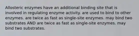 Allosteric enzymes have an additional binding site that is involved in regulating enzyme activity. are used to bind to other enzymes. are twice as fast as single-site enzymes. may bind two substrates AND are twice as fast as single-site enzymes. may bind two substrates.