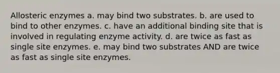 Allosteric enzymes a. may bind two substrates. b. are used to bind to other enzymes. c. have an additional binding site that is involved in regulating enzyme activity. d. are twice as fast as single site enzymes. e. may bind two substrates AND are twice as fast as single site enzymes.