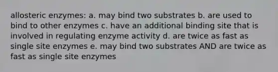 allosteric enzymes: a. may bind two substrates b. are used to bind to other enzymes c. have an additional binding site that is involved in regulating enzyme activity d. are twice as fast as single site enzymes e. may bind two substrates AND are twice as fast as single site enzymes