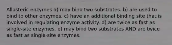 Allosteric enzymes a) may bind two substrates. b) are used to bind to other enzymes. c) have an additional binding site that is involved in regulating enzyme activity. d) are twice as fast as single-site enzymes. e) may bind two substrates AND are twice as fast as single-site enzymes.