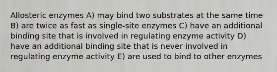 Allosteric enzymes A) may bind two substrates at the same time B) are twice as fast as single-site enzymes C) have an additional binding site that is involved in regulating enzyme activity D) have an additional binding site that is never involved in regulating enzyme activity E) are used to bind to other enzymes