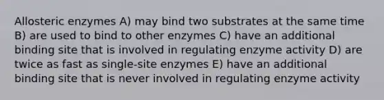 Allosteric enzymes A) may bind two substrates at the same time B) are used to bind to other enzymes C) have an additional binding site that is involved in regulating enzyme activity D) are twice as fast as single-site enzymes E) have an additional binding site that is never involved in regulating enzyme activity