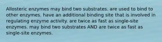 Allosteric enzymes may bind two substrates. are used to bind to other enzymes. have an additional binding site that is involved in regulating enzyme activity. are twice as fast as single-site enzymes. may bind two substrates AND are twice as fast as single-site enzymes.