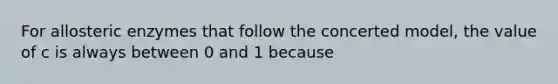 For allosteric enzymes that follow the concerted model, the value of c is always between 0 and 1 because