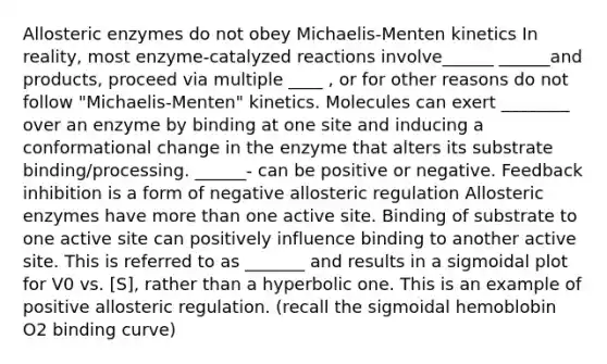 Allosteric enzymes do not obey Michaelis-Menten kinetics In reality, most enzyme-catalyzed reactions involve______ ______and products, proceed via multiple ____ , or for other reasons do not follow "Michaelis-Menten" kinetics. Molecules can exert ________ over an enzyme by binding at one site and inducing a conformational change in the enzyme that alters its substrate binding/processing. ______- can be positive or negative. Feedback inhibition is a form of negative allosteric regulation Allosteric enzymes have more than one active site. Binding of substrate to one active site can positively influence binding to another active site. This is referred to as _______ and results in a sigmoidal plot for V0 vs. [S], rather than a hyperbolic one. This is an example of positive allosteric regulation. (recall the sigmoidal hemoblobin O2 binding curve)