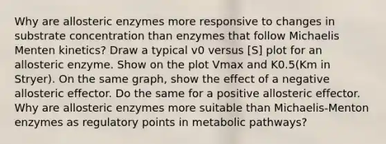 Why are allosteric enzymes more responsive to changes in substrate concentration than enzymes that follow Michaelis Menten kinetics? Draw a typical v0 versus [S] plot for an allosteric enzyme. Show on the plot Vmax and K0.5(Km in Stryer). On the same graph, show the effect of a negative allosteric effector. Do the same for a positive allosteric effector. Why are allosteric enzymes more suitable than Michaelis-Menton enzymes as regulatory points in metabolic pathways?