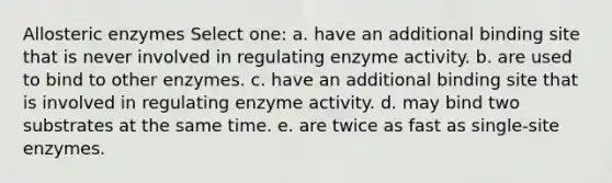 Allosteric enzymes Select one: a. have an additional binding site that is never involved in regulating enzyme activity. b. are used to bind to other enzymes. c. have an additional binding site that is involved in regulating enzyme activity. d. may bind two substrates at the same time. e. are twice as fast as single-site enzymes.