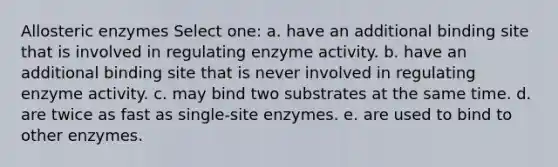 Allosteric enzymes Select one: a. have an additional binding site that is involved in regulating enzyme activity. b. have an additional binding site that is never involved in regulating enzyme activity. c. may bind two substrates at the same time. d. are twice as fast as single-site enzymes. e. are used to bind to other enzymes.