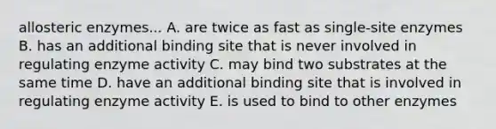 allosteric enzymes... A. are twice as fast as single-site enzymes B. has an additional binding site that is never involved in regulating enzyme activity C. may bind two substrates at the same time D. have an additional binding site that is involved in regulating enzyme activity E. is used to bind to other enzymes