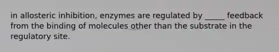 in allosteric inhibition, enzymes are regulated by _____ feedback from the binding of molecules other than the substrate in the regulatory site.