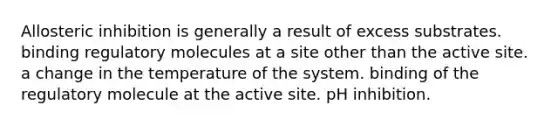 Allosteric inhibition is generally a result of excess substrates. binding regulatory molecules at a site other than the active site. a change in the temperature of the system. binding of the regulatory molecule at the active site. pH inhibition.