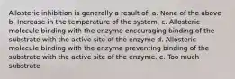 Allosteric inhibition is generally a result of: a. None of the above b. Increase in the temperature of the system. c. Allosteric molecule binding with the enzyme encouraging binding of the substrate with the active site of the enzyme d. Allosteric molecule binding with the enzyme preventing binding of the substrate with the active site of the enzyme. e. Too much substrate