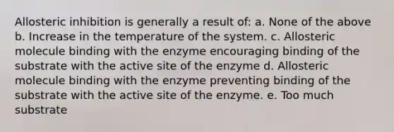 Allosteric inhibition is generally a result of: a. None of the above b. Increase in the temperature of the system. c. Allosteric molecule binding with the enzyme encouraging binding of the substrate with the active site of the enzyme d. Allosteric molecule binding with the enzyme preventing binding of the substrate with the active site of the enzyme. e. Too much substrate