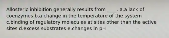 Allosteric inhibition generally results from ____. a.a lack of coenzymes b.a change in the temperature of the system c.binding of regulatory molecules at sites other than the active sites d.excess substrates e.changes in pH