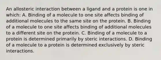 An allosteric interaction between a ligand and a protein is one in which: A. Binding of a molecule to one site affects binding of additional molecules to the same site on the protein. B. Binding of a molecule to one site affects binding of additional molecules to a different site on the protein. C. Binding of a molecule to a protein is determined primarily by steric interactions. D. Binding of a molecule to a protein is determined exclusively by steric interactions.