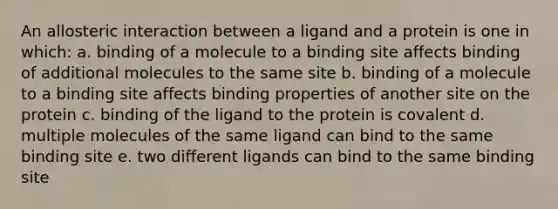 An allosteric interaction between a ligand and a protein is one in which: a. binding of a molecule to a binding site affects binding of additional molecules to the same site b. binding of a molecule to a binding site affects binding properties of another site on the protein c. binding of the ligand to the protein is covalent d. multiple molecules of the same ligand can bind to the same binding site e. two different ligands can bind to the same binding site